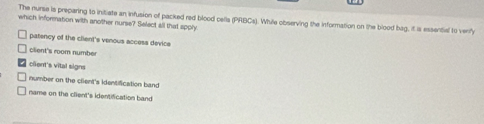 The nurse is preparing to initiate an infusion of packed red blood celis (PRBCs). While observing the information on the blood bag, it is essential to verfy
which information with another nurse? Select all that apply.
patency of the client's venous access device
client's room number
client's vital signs
number on the client's identification band
name on the client's identification band