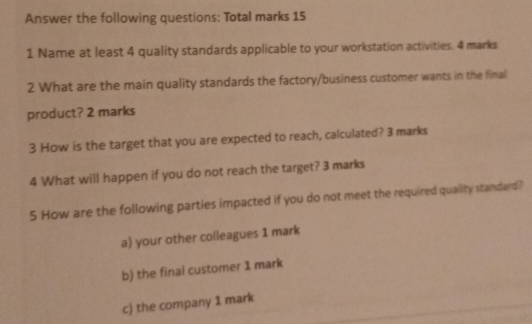 Answer the following questions: Total marks 15 
1 Name at least 4 quality standards applicable to your workstation activities. 4 marks 
2 What are the main quality standards the factory/business customer wants in the final 
product? 2 marks 
3 How is the target that you are expected to reach, calculated? 3 marks 
4 What will happen if you do not reach the target? 3 marks 
5 How are the following parties impacted if you do not meet the required quality standard? 
a) your other colleagues 1 mark 
b) the final customer 1 mark 
c) the company 1 mark