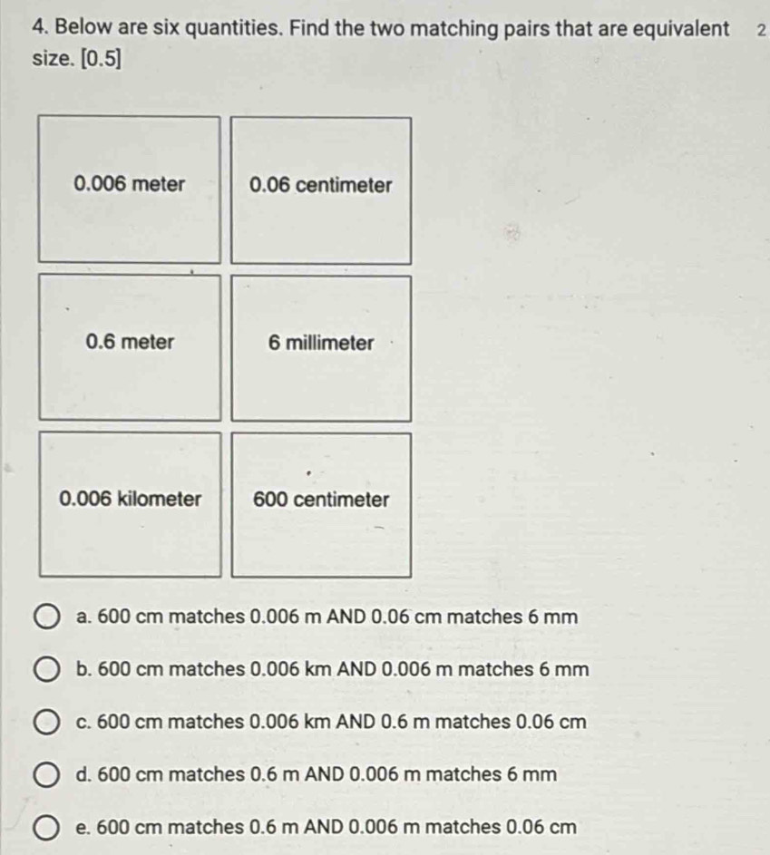 Below are six quantities. Find the two matching pairs that are equivalent 2
size. [0.5]
0.006 meter 0.06 centimeter
0.6 meter 6 millimeter
0.006 kilometer 600 centimeter
a. 600 cm matches 0.006 m AND 0.06 cm matches 6 mm
b. 600 cm matches 0.006 km AND 0.006 m matches 6 mm
c. 600 cm matches 0.006 km AND 0.6 m matches 0.06 cm
d. 600 cm matches 0.6 m AND 0.006 m matches 6 mm
e. 600 cm matches 0.6 m AND 0.006 m matches 0.06 cm