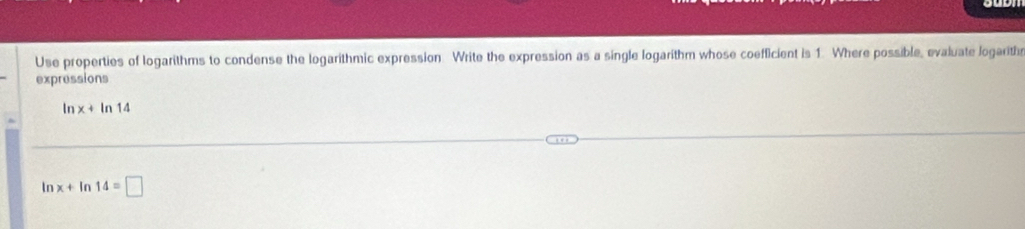 Use properties of logarithms to condense the logarithmic expression. Write the expression as a single logarithm whose coefficient is 1. Where possible, evaluate logarith 
expressions
x+ In 14
ln x+ In 14=□