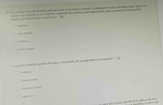 Un conjunto de información perteneciente a un mismo contexto, ordenada de modo sistemático (que sigue o se 
ajusta a un sistema, es un conjunto ordenado de normas y procedimientos), para su posterior recuperación, 
análisis y/o transmisión: (4 puntos) * C 
Aguritmes 
flase de datos 
Psoblema 
Clave principal 
9. La representación gráfica del flujo, o secuencia, de un algoritmo es: (4 puntos) ' 
Problema 
Clave principal 
Disgrama de flujó 
Algoritmo 
En valor único para cada fila de la tabla y nos sirve itífica. Es decir que