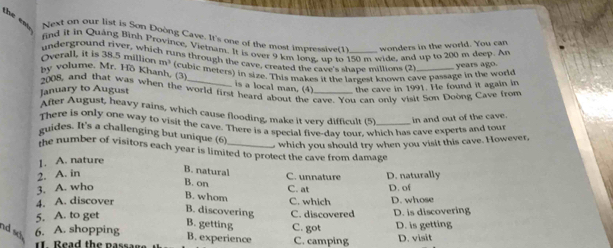the em Next on our list is Son Doòng Cave. It's one of the most impressive(1) wonders in the world. You can
find it in Quảng Bình Province, Vietnam. It is over 9 km long, up to 150 m wide, and up to 200 m deep. An
underground river, which runs through the cave, created the cave's shave millions (2 years ago.
Overall, it is 38.5 million m^3
By volume, Mr. Hö Khanh. (3) (cubic meters) in size. This makes it the largest known cave passage in the world
is a local man. (4) the cave in 1991. He found it again in
2008, and that was when the world first heard about the cave. You can only visit Son Doong Cave from
January to August
After August, heavy rains, which cause flooding, make it very difficult (5) in and out of the cave.
There is only one way to visit the cave. There is a special five-day tour, which has cave experts and tour
guides. It's a challenging but unique (6)
1. A. nature which you should try when you visit this cave. However,
the number of visitors each year is limited to protect the cave from damage
B. natural
2. A. in D. naturally
3. A. who
B. on C. unnature D. of
C. at
B. whom
4. A. discover C. which D. whose
B. discovering
5. A. to get C. discovered D. is discovering
B. getting
nd so 6. A. shopping C. got D. is getting
B. experience
I Read the passan C. camping D. visit