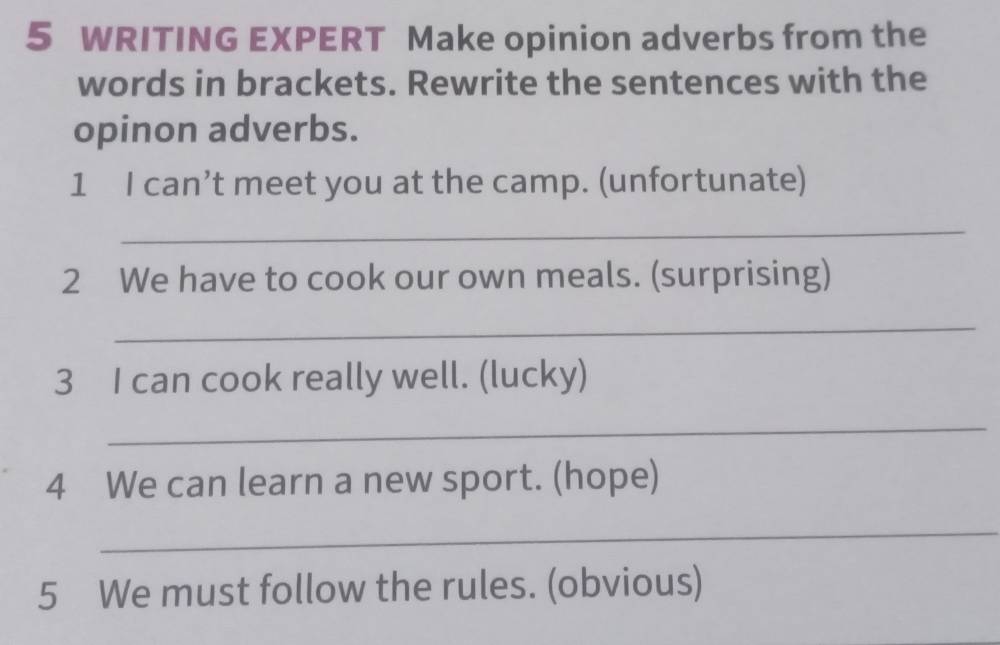 WRITING EXPERT Make opinion adverbs from the 
words in brackets. Rewrite the sentences with the 
opinon adverbs. 
1 I can’t meet you at the camp. (unfortunate) 
_ 
2 We have to cook our own meals. (surprising) 
_ 
3 I can cook really well. (lucky) 
_ 
4 We can learn a new sport. (hope) 
_ 
5 We must follow the rules. (obvious)