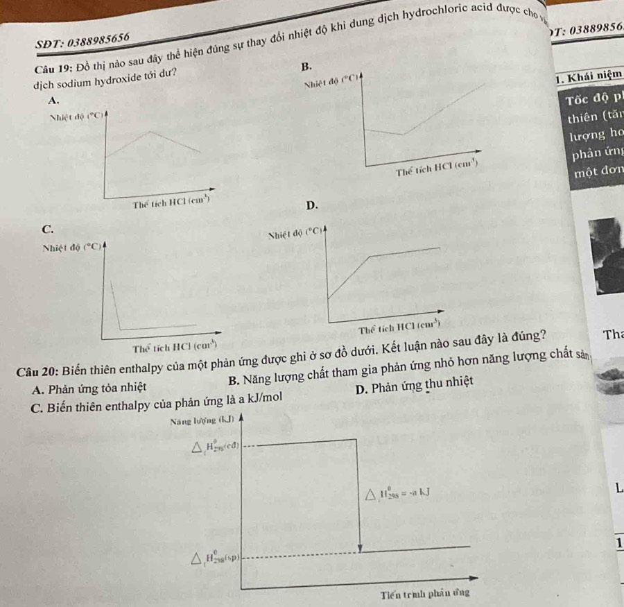 )T: 03889856
SĐT: 0388985656
Câu 19: Đồ thị nào sau đây thể hiện đúng sự thay đổi nhiệt độ khi dung dịch hydrochloric acid được cho vy
1. Khái niệm
dịch sodium hydroxide tới dư?
B.
A.Tốc độ p
Nhiệt độ
thiên (tăn
lượng ho
phân ứng
một đơn
D.
C.
Nhiệt độ
Nhiệt
Câu 20: Biến thiên enthalpy của một phản ứng được ghi ở sơ đồ dưới. Kết luận nào sau đây là đúng?  Th
B. Năng lượng chất tham gia phản ứng nhỏ hơn năng lượng chất sản
A. Phản ứng tỏa nhiệt
C. Biến thiên enthalpy của phản ứng là a kJ/mol D. Phản ứng thu nhiệt
Năng lượng (kJ)
△ _iH_(rvs)^o(cd)
△ H_(298)^0=· nkJ
L
1
△ ,H_(298)^0(sp)
Tiến trìh phần ứng