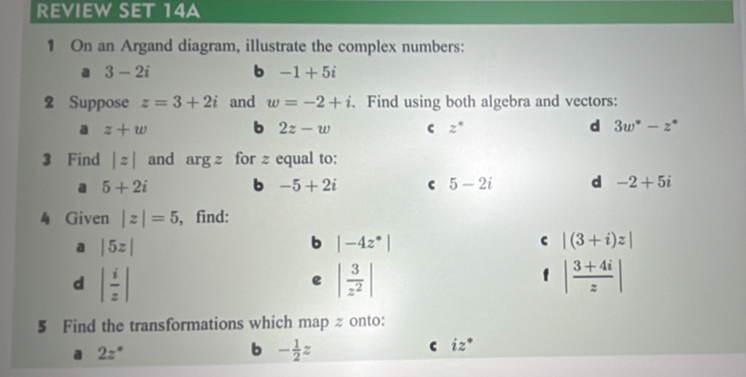 REVIEW SET 14A 
1 On an Argand diagram, illustrate the complex numbers: 
a 3-2i b -1+5i
2 Suppose z=3+2i and w=-2+i. Find using both algebra and vectors: 
a z+w b 2z-w c z° d 3w^*-z^*
3 Find |z| and argz for z equal to: 
a 5+2i b -5+2i c 5-2i d -2+5i
4 Given |z|=5 , find: 
a |5z|
b |-4z^*|
c |(3+i)z|
d | i/z |
e | 3/z^2 |
f | (3+4i)/z |
5 Find the transformations which map z onto: 
a 2z°
b - 1/2 z
C iz°