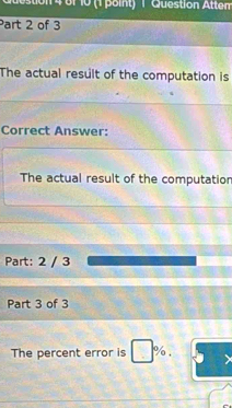 destion 4 of 10 (1 point) 1 Question Atter 
Part 2 of 3 
The actual result of the computation is 
Correct Answer: 
The actual result of the computation 
Part: 2 / 3 
Part 3 of 3 
The percent error is %.