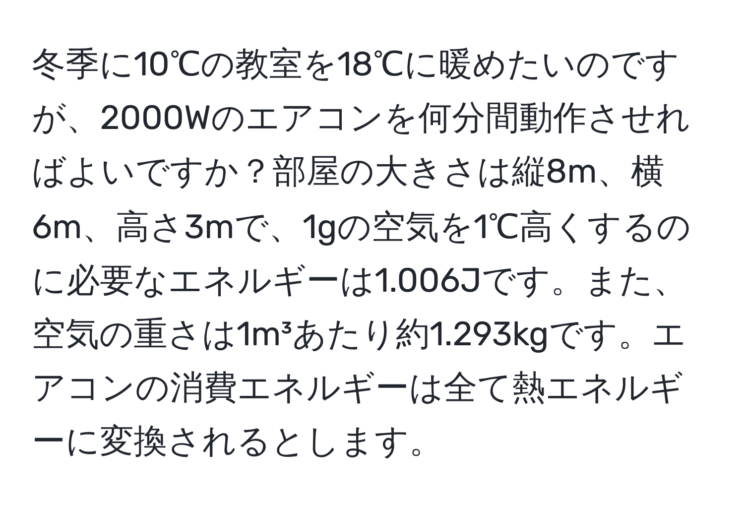 冬季に10℃の教室を18℃に暖めたいのですが、2000Wのエアコンを何分間動作させればよいですか？部屋の大きさは縦8m、横6m、高さ3mで、1gの空気を1℃高くするのに必要なエネルギーは1.006Jです。また、空気の重さは1m³あたり約1.293kgです。エアコンの消費エネルギーは全て熱エネルギーに変換されるとします。