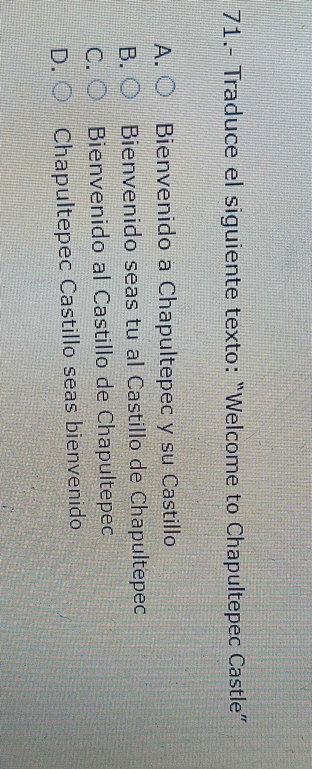 71.- Traduce el siguiente texto: “Welcome to Chapultepec Castle”
A. Bienvenido a Chapultepec y su Castillo
Bienvenido seas tu al Castillo de Chapultepec
C. Bienvenido al Castillo de Chapultepec
D
Chapultepec Castillo seas bienvenido