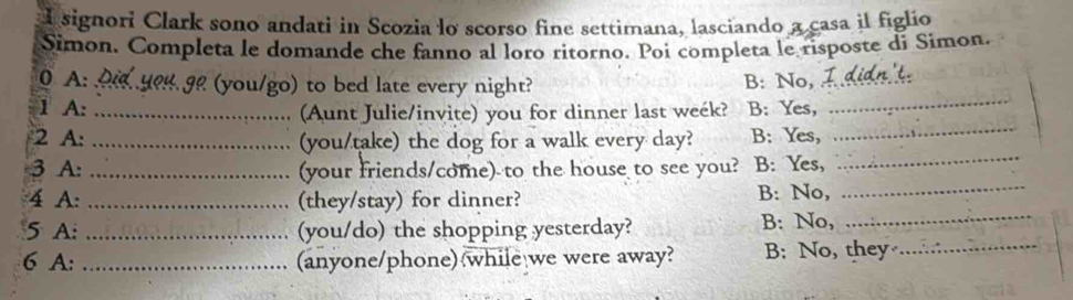 signori Clark sono andati in Scozia lo scorso fine settimana, lasciando a casa il figlio
Simon. Completa le domande che fanno al loro ritorno. Poi completa le risposte di Simon.
0 A: _ (you/go) to bed late every night? B: No,_
1 A: _(Aunt Julie/invite) you for dinner last week? B: Yes,
_
2 A: _(you/take) the dog for a walk every day? B: Yes,
_
3 A: _(your friends/come) to the house to see you? B: Yes,
_
4 A: _(they/stay) for dinner? B: No,_
5 A: _(you/do) the shopping yesterday? B: No,
_
6 A: _(anyone/phone) while we were away? B: No, they_