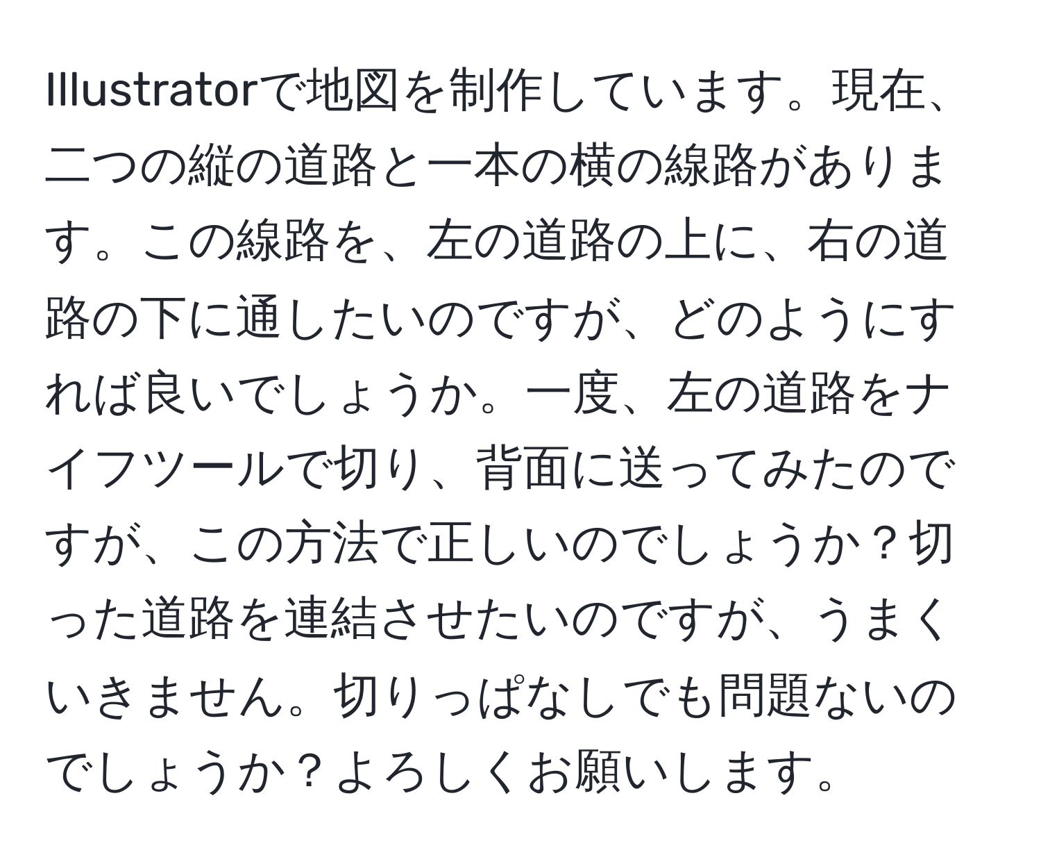 Illustratorで地図を制作しています。現在、二つの縦の道路と一本の横の線路があります。この線路を、左の道路の上に、右の道路の下に通したいのですが、どのようにすれば良いでしょうか。一度、左の道路をナイフツールで切り、背面に送ってみたのですが、この方法で正しいのでしょうか？切った道路を連結させたいのですが、うまくいきません。切りっぱなしでも問題ないのでしょうか？よろしくお願いします。