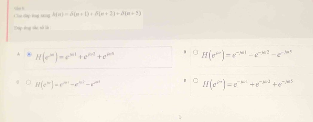 Cho đáp ứng xung h(n)=delta (n+1)+delta (n+2)+delta (n+5)
Đáp ứng tần số là :
A H(e^(jθ))=e^(jθ 1)+e^(jθ 2)+e^(jθ 5)
H(e^(jomega))=e^(-jomega 1)-e^(-jomega 2)-e^(-jomega 5)
H(e^(ja))=e^(ja1)-e^(ja2)-e^(ja5)
H(e^(jomega))=e^(-jomega 1)+e^(-jomega 2)+e^(-jomega 5)