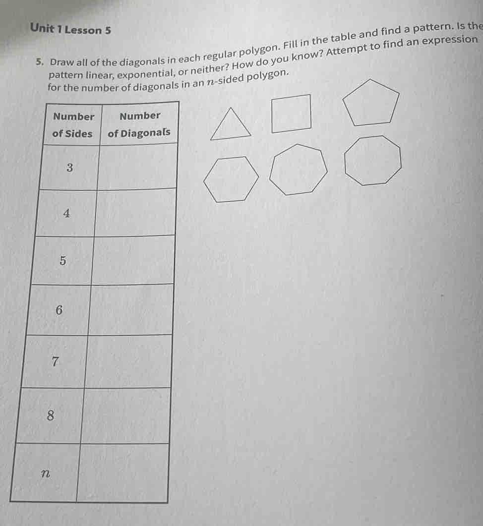 Lesson 5 
5. Draw all of the diagonals in each regular polygon. Fill in the table and find a pattern. Is the 
pattern linear, exponential, or neither? How do you know? Attempt to find an expression 
in an n-sided polygon.