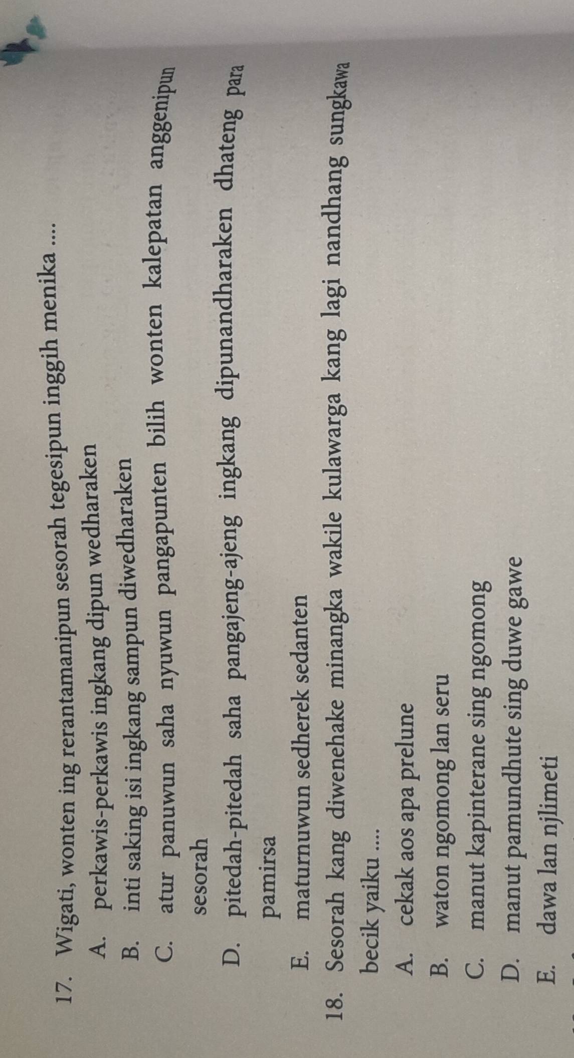 Wigati, wonten ing rerantamanipun sesorah tegesipun inggih menika ....
A. perkawis-perkawis ingkang dipun wedharaken
B. inti saking isi ingkang sampun diwedharaken
C. atur panuwun saha nyuwun pangapunten bilih wonten kalepatan anggenipun
sesorah
D. pitedah-pitedah saha pangajeng-ajeng ingkang dipunandharaken dhateng para
pamirsa
E. maturnuwun sedherek sedanten
18. Sesorah kang diwenehake minangka wakile kulawarga kang lagi nandhang sungkawa
becik yaiku ....
A. cekak aos apa prelune
B. waton ngomong lan seru
C. manut kapinterane sing ngomong
D. manut pamundhute sing duwe gawe
E. dawa lan njlimeti
