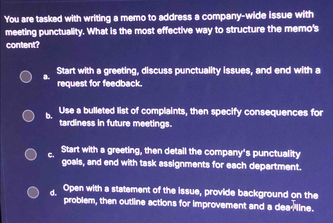 You are tasked with writing a memo to address a company-wide issue with
meeting punctuality. What is the most effective way to structure the memo's
content?
Start with a greeting, discuss punctuality issues, and end with a
a.
request for feedback.
b. Use a bulleted list of complaints, then specify consequences for
tardiness in future meetings.
C. Start with a greeting, then detail the company's punctuality
goals, and end with task assignments for each department.
d. Open with a statement of the issue, provide background on the
problem, then outline actions for improvement and a dea- line.