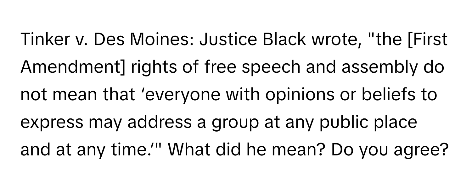 Tinker v. Des Moines: Justice Black wrote, "the [First Amendment] rights of free speech and assembly do not mean that ‘everyone with opinions or beliefs to express may address a group at any public place and at any time.’" What did he mean? Do you agree?