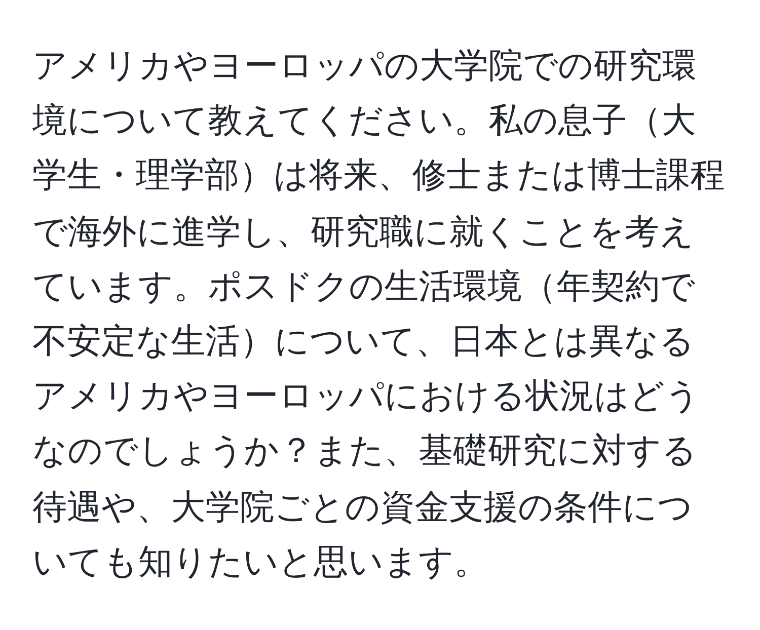 アメリカやヨーロッパの大学院での研究環境について教えてください。私の息子大学生・理学部は将来、修士または博士課程で海外に進学し、研究職に就くことを考えています。ポスドクの生活環境年契約で不安定な生活について、日本とは異なるアメリカやヨーロッパにおける状況はどうなのでしょうか？また、基礎研究に対する待遇や、大学院ごとの資金支援の条件についても知りたいと思います。