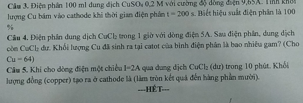 Điện phân 100 ml dung dịch CuSO₄ 0,2 M với cường độ dòng điện 9,65A. Tính khổi 
lượng Cu bám vào cathode khi thời gian điện phân t=200s. Biết hiệu suất điện phân là 100
%
Câu 4. Điện phân dung dịch CuCl_2 trong 1 giờ với dòng điện 5A. Sau điện phân, dung dịch 
còn C -1 Cl_2 dư. Khối lượng Cu đã sinh ra tại catot của bình điện phân là bao nhiêu gam? (Cho
Cu=64)
Câu 5. Khi cho dòng điện một chiều I=2A qua dung dịch CuCl_2 (dư) trong 10 phút. Khối 
lượng đồng (copper) tạo ra ở cathode là (làm tròn kết quả đến hàng phần mười). 
==-HÉ T-==