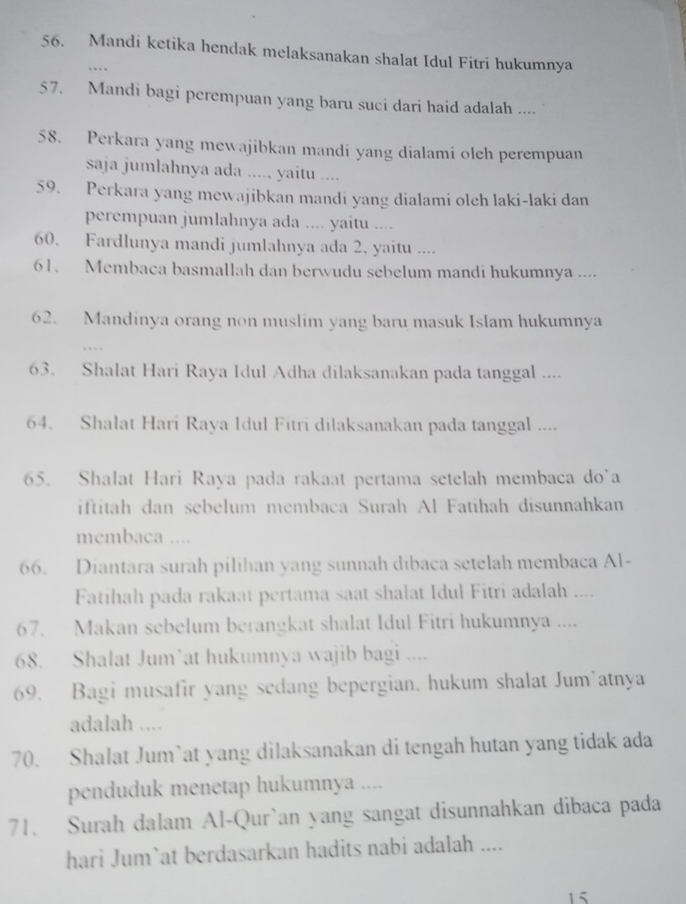 Mandi ketika hendak melaksanakan shalat Idul Fitri hukumnya
…
57. Mandi bagi perempuan yang baru suci dari haid adalah ....
58. Perkara yang mewajibkan mandi yang dialami oleh perempuan
saja jumlahnya ada ..... yaitu ....
59. Perkara yang mewajibkan mandi yang dialami oleh laki-laki dan
perempuan jumlahnya ada .... yaitu ....
60. Fardlunya mandi jumlahnya ada 2, yaitu ....
61. Membaca basmallah dan berwudu sebelum mandi hukumnya ....
62. Mandinya orang non muslim yang baru masuk Islam hukumnya
63. Shalat Hari Raya Idul Adha dilaksanakan pada tanggal ....
64. Shalat Hari Raya Idul Fitri dilaksanakan pada tanggal ....
65. Shalat Hari Raya pada rakaat pertama setelah membaca do`a
iftitah dan sebelum membaca Surah Al Fatihah disunnahkan
membaca ....
66. Diantara surah pilihan yang sunnah dibaca setelah membaca Al-
Fatihah pada rakaat pertama saat shalat Idul Fitri adalah ....
67. Makan sebelum berangkat shalat Idul Fitri hukumnya ....
68. Shalat Jum’at hukumnya wajib bagi ....
69. Bagi musafir yang sedang bepergian. hukum shalat Jum’atnya
adalah ....
70. Shalat Jum`at yang dilaksanakan di tengah hutan yang tidak ada
penduduk menetap hukumnya ....
71. Surah dalam Al-Qur`an yang sangat disunnahkan dibaca pada
hari Jum`at berdasarkan hadits nabi adalah ....
15