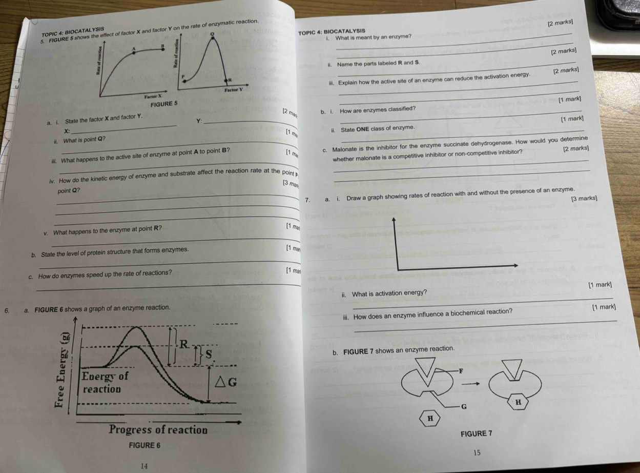 FIGURE 5 show effect of factor X and factor Y on the rate of enzymatic reaction._ 
[2 marks] 
TOPIC 4: BIOCATALYSIS 
TOPIC 4: BIOCATALYSIS 
_ 
i. What is meant by an enzyme? 
[2 marks] 
ii. Name the parts labeled R and S. 
iii. Explain how the active site of an enzyme can reduce the activation energy [2 marks] 
_ 
FIGURE 5 
_ 
a. i. State the factor X and factor Y. _b. i. How are enzymes classified? [1 mark] 
[2 ma, 
Y: 
X: 
_ 
ii. State ONE class of enzyme. [1 mark] 
[1 me 
ii. What is point Q? 
_ 
_ 
iii. What happens to the active site of enzyme at point A to point B? c. Malonate is the inhibitor for the enzyme succinate dehydrogenase. How would you determine 
[1 m 
_ 
whether malonate is a competitive inhibitor or non-competitive inhibitor? [2 marks] 
iv. How do the kinetic energy of enzyme and substrate affect the reaction rate at the point_ 
[3 mark 
point Q? 
_ 
_7. a. i. Draw a graph showing rates of reaction with and without the presence of an enzyme. 
[3 marks] 
_ 
_ 
v. What happens to the enzyme at point R? 
[1 ma 
_ 
b. State the level of protein structure that forms enzymes. 
[1 mas 
c. How do enzymes speed up the rate of reactions? 
[1 man 
_ii. What is activation energy? [1 mark] 
6. a. FIGURE 6 shows a graph of an enzyme reaction. 
_ 
_ 
iii. How does an enzyme influence a biochemical reaction? [1 mark] 
b. FIGURE 7 shows an enzyme reaction. 
15 
14