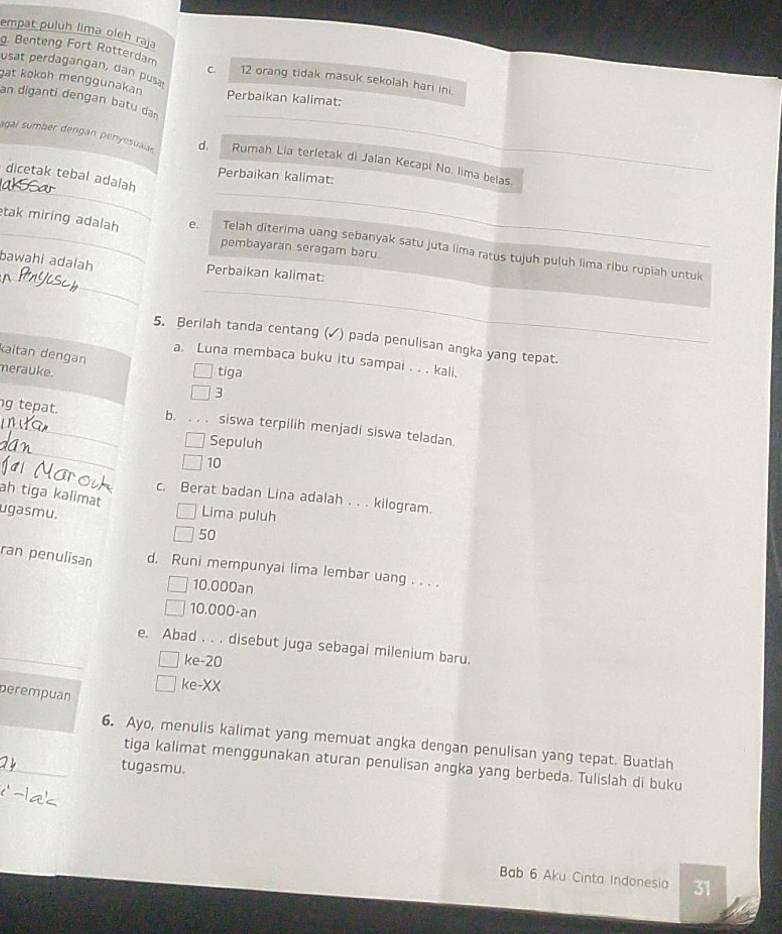 empat puluh lima oleh raja
g. Benteng Fort Rotterdam C 12 orang tidak masuk sekolah hari ini.
usat perdagangan, dan pusa
gat kokoh menggunakan Perbaikan kalimat:
_
an diganti dengan batu dan
_
_
agai sumber dengan penyesuaiar d, Rumah Lia terletak di Jalan Kecapi No. lima belas.
dicetak tebal adalah
Perbaikan kalimat:
_tak miring adalah e. Telah diterima uang sebanyak satu juta lima ratus tujuh puluh lima ribu rupiah untuk
pembayaran seragam baru
_
_
bawahi adalah Perbaikan kalimat:
5. Berilah tanda centang (▲) pada penulisan angka yang tepat.
kaitan dengan
a. Luna membaca buku itu sampai . . . kali.
merauke. tiga
3
b.
_
g tepat. . . . siswa terpilih menjadi siswa teladan.
Sepuluh
10
ah tiga kalimat
c. Berat badan Lina adalah . . . kilogram.
Lima puluh
ugasmu. 50
ran penulisan d, Runi mempunyai lima lembar uang . . . .
10.000an
10.000-an
_e. Abad . . . disebut juga sebagai milenium baru.
ke-20
ke-XX
perempuan
6. Ayo, menulis kalimat yang memuat angka dengan penulisan yang tepat. Buatlah
tiga kalimat menggunakan aturan penulisan angka yang berbeda. Tulislah di buku
_tugasmu.
Bab 6 Aku Cinta Indonesia 31