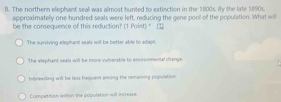 The northern elephant seal was almost hunted to extinction in the 1800s. By the late 1890s,
approximately one hundred seals were left, reducing the gene pool of the population. What will
be the consequence of this reduction? (1 Point) *
The surviving elephant seals will be better able to adapt.
The elephant seals will be more vulnerable to environmental change.
Inbreeding will be less frequent among the remaining population.
Competition within the population will increase.