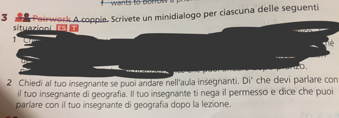 wants to borrow a 
3 
Pairwork A coppie. Scrivete un minidialogo per ciascuna delle seguenti 
situazioni ES
1
hé
0.
2 Chiedi al tuo insegnante se puoi andare nell’aula insegnanti. Di’ che devi parlare con 
il tuo insegnante di geografia. Il tuo insegnante ti nega il permesso e dice che puoi 
parlare con il tuo insegnante di geografia dopo la lezione.