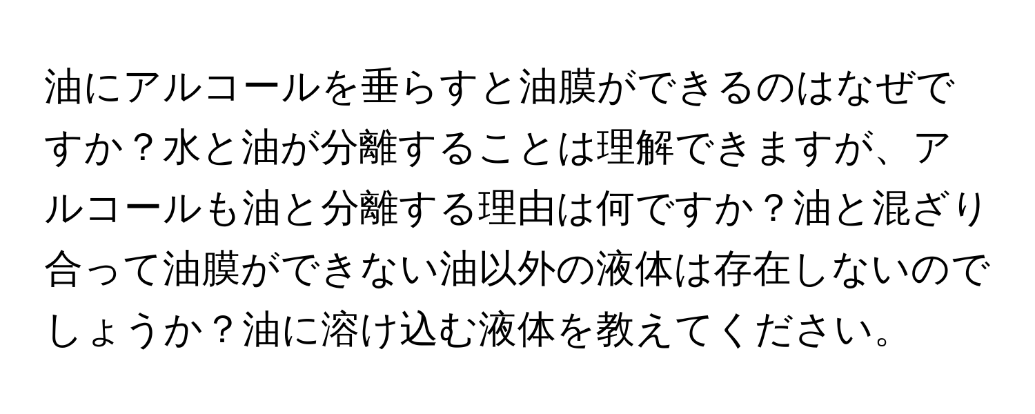 油にアルコールを垂らすと油膜ができるのはなぜですか？水と油が分離することは理解できますが、アルコールも油と分離する理由は何ですか？油と混ざり合って油膜ができない油以外の液体は存在しないのでしょうか？油に溶け込む液体を教えてください。