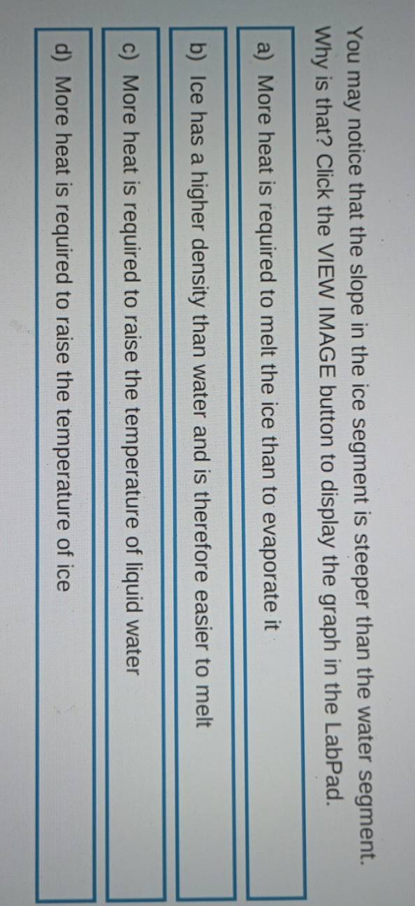 You may notice that the slope in the ice segment is steeper than the water segment.
Why is that? Click the VIEW IMAGE button to display the graph in the LabPad.
a) More heat is required to melt the ice than to evaporate it
b) Ice has a higher density than water and is therefore easier to melt
c) More heat is required to raise the temperature of liquid water
d) More heat is required to raise the temperature of ice