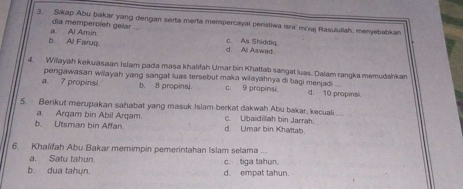 Sikap Abu bakar yang dengan serta merta mempercayai peristiwa isra' mi'raj Rasulullah, menyebabkan
dia memperoleh gelar ...
a. Al Amin. c. As Shiddiq.
b. Al Faruq. d. Al Aswad.
4. Wilayah kekuasaan Islam pada masa khalifah Umar bin Khattab sangat luas. Dalam rangka memudahkan
pengawasan wilayah yang sangat luas tersebut maka wilayahnya di bagi menjadi ...
a. 7 propinsi. b. 8 propinsj. c. 9 propinsi. d. 10 propinsi.
5. Berikut merupakan sahabat yang masuk Islam berkat dakwah Abu bakar, kecuali ...
a. Arqam bin Abil Arqam. c. Ubaidillah bin Jarrah.
b. Utsman bin Affan. d. Umar bin Khattab.
6. Khalifah Abu Bakar memimpin pemerintahan Islam selama ...
a. Satu tahun. c. tiga tahun.
b. dua tahun. d. empat tahun.