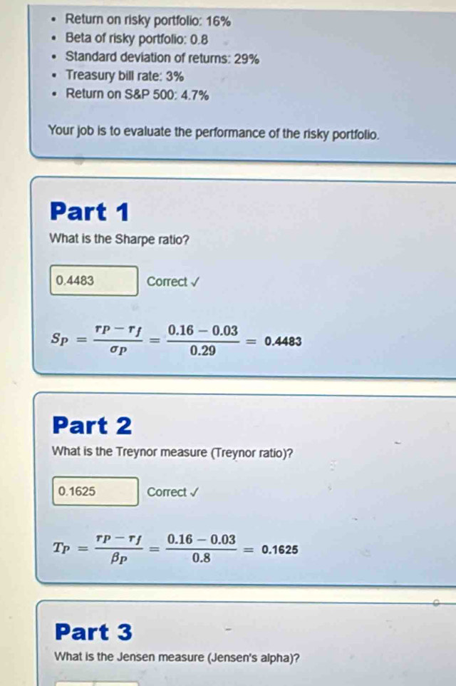 Return on risky portfolio: 16%
Beta of risky portfolio: 0.8
Standard deviation of returns: 29%
Treasury bill rate: 3%
Return on S& P 500: 4.7%
Your job is to evaluate the performance of the risky portfolio.
Part 1
What is the Sharpe ratio?
0.4483 Correct √
S_P=frac r_P-r_fsigma _P= (0.16-0.03)/0.29 =0.4483
Part 2
What is the Treynor measure (Treynor ratio)?
0.1625 Correct √
T_P=frac r_P-r_fbeta _P= (0.16-0.03)/0.8 =0.1625
Part 3
What is the Jensen measure (Jensen's alpha)?