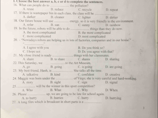 Choose the best answer a, b, c or d to complete the sentences.
16. What can people do to_ the pollution?
A. reuse B. reduce C. recycle D. repeat
17. If there is wastepaper bin in each class, the class will be_
A. darker B. cleaner C. lighter D. dirtier
18. Our future house will use _energy, so it is very friendly to the environment.
A. solar B. sun C. sunny D. rainbow
19. In the future, robots will be able to do _things than they do now.
A. the most complicated B. the more complicated
C. more complicated D. most complicated
20. - “Nowadays robots are helping us in lots of factories, companies and in our house.” -
_
A. I agree with you B. Do you think so?
C. I hope not D. Do you agree with that?
21. My close friend is ready _things with her classmates.
A. share B. to share C. shares D. sharing
22. This Saturday, we _to the Art Museum.
A. go B. going C. is going D. are going
23. My best friend, Hanh, is_ She talks all the time.
A. talkative B. kind C. confident D. creative
24. Maggie was born under the _of Virgo, she is very careful and hard-working.
A. story B. sight C. sign D. signal
25. _will be the winner in this sport competition?
A. Who B. What C. Why D. When
26. Please _up, we are going to be late for school again.
A. to hurry B. hurries C. hurry D. hurrying
27. A long film which is broadcast in short parts is a_