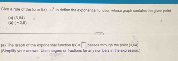 Give a rule of the form f(x)=a^x to define the exponential function whose graph contains the given point. 
(a) (3,64)
(b) (-2,9)
(a) The graph of the exponential function f(x)=□ passes through the point (3,64). 
(Simplify your answer. Use integers or fractions for any numbers in the expression.)