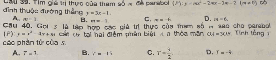 Cầu 39. Tìm giá trị thực của tham số m để parabol (P):y=mx^2-2mx-3m-2(m!= 0) có
đỉnh thuộc đường thẳng y=3x-1.
A. m=1. C. m=-6. D. m=6.
B. m=-1. 
Câu 40. Gọi s là tập hợp các giá trị thực của tham số m sao cho parabol
(P): y=x^2-4x+m cắt 0x tại hai điểm phân biệt A, B thỏa mãn OA=3OB Tính tổng T
các phần tử của s.
A. T=3. B. T=-15. C. T= 3/2 . D. T=-9.