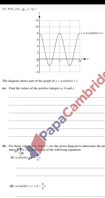 9709 w21_ qp_  1 Q: 5
The diagram shows part of the graph of y=acos (bx)+c.
(a) Find the values of the positive integers a, b and c.
_
_
__
_
__
__
__
(b) For these values of a, b and c, use the given diagram to determine the nu
intery 0 110≤slant x for each of the following equations.
(i) acos (bx)+c= 6/π  x
_
_
(ii) acos (bx)+c=6- 6/π  x
_