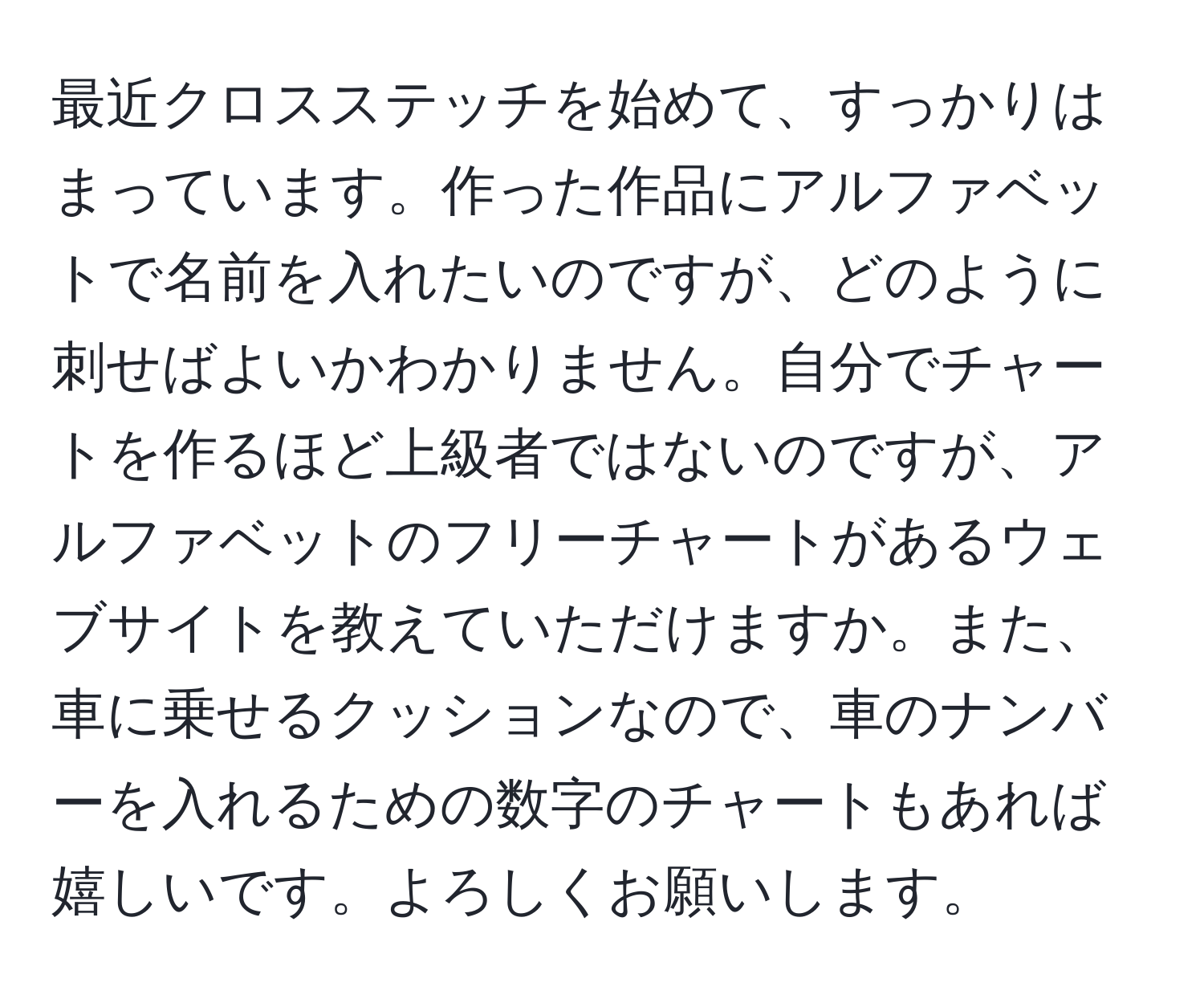 最近クロスステッチを始めて、すっかりはまっています。作った作品にアルファベットで名前を入れたいのですが、どのように刺せばよいかわかりません。自分でチャートを作るほど上級者ではないのですが、アルファベットのフリーチャートがあるウェブサイトを教えていただけますか。また、車に乗せるクッションなので、車のナンバーを入れるための数字のチャートもあれば嬉しいです。よろしくお願いします。