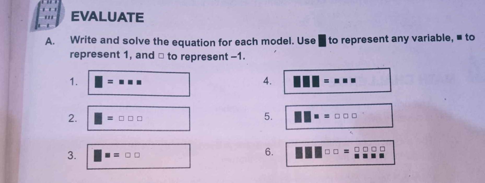 EVALUATE 
A. Write and solve the equation for each model. Use to represent any variable, ■ to 
represent 1, and □ to represent -1. 
1. 
4.
□°
5. 
2. □ =□ □ □ □ □ □ ==□ □ □
3. □ =□ □
6. 
| =