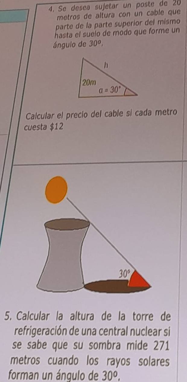 Se desea sujetar un poste de 20
metros de altura con un cable que
parte de la parte superior del mismo
hasta el suelo de modo que forme un
ángulo de 30^o,
Calcular el precio del cable si cada metro
cuesta $12
5. Calcular la altura de la torre de
refrigeración de una central nuclear si
se sabe que su sombra mide 271
metros cuando los rayos solares
forman un ángulo de 30^o,