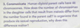 Communicate Human diploid parent ceils have 46
chramesomes. How does the number of chromosomes 
in the daughter cells that result from meiosis differ from 
the number found in the parent cell? In organisms that 
produce via sexual reproduction, why does this 
difference matter?