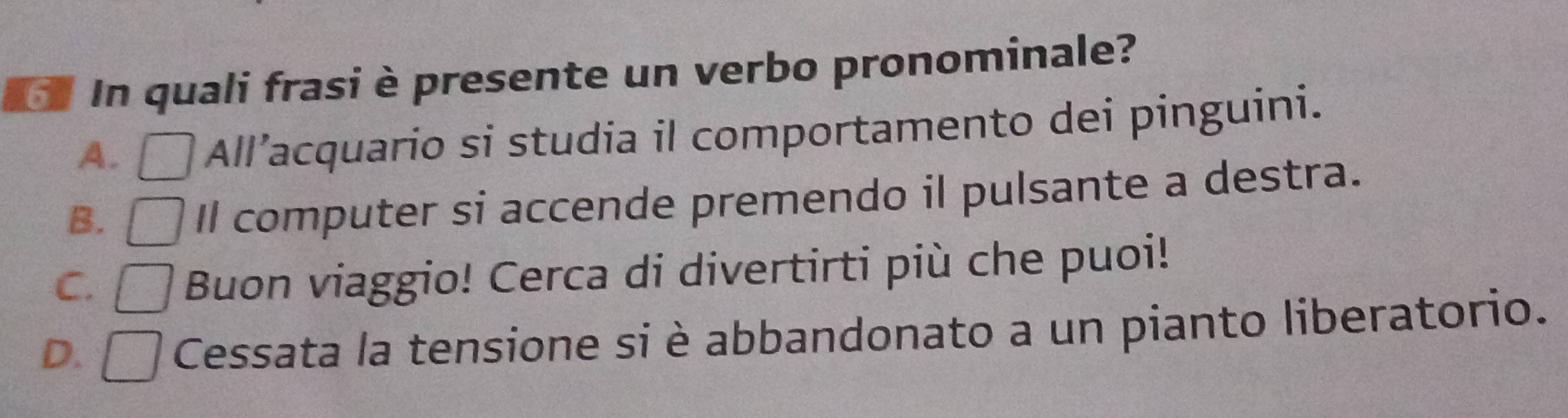 In quali frasi è presente un verbo pronominale?
A. All’acquario si studia il comportamento dei pinguini.
B.
Il computer si accende premendo il pulsante a destra.
C. Buon viaggio! Cerca di divertirti più che puoi!
D. Cessata la tensione si è abbandonato a un pianto liberatorio.