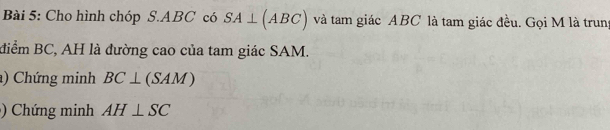 Cho hình chóp S. ABC có SA⊥ (ABC) và tam giác ABC là tam giác đều. Gọi M là trung 
điểm BC, AH là đường cao của tam giác SAM. 
) Chứng minh BC⊥ (SAM)
Chứng minh AH⊥ SC