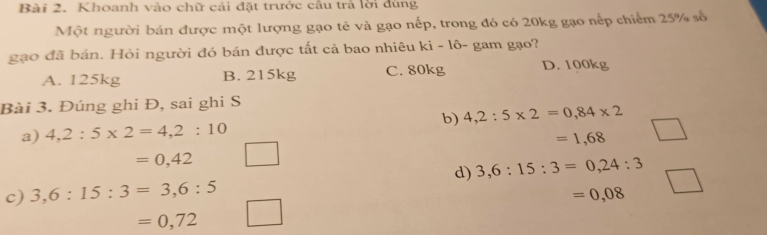 Khoanh vào chữ cái đặt trước câu trả lời đúng
Một người bán được một lượng gạo tẻ và gạo nếp, trong đó có 20kg gạo nếp chiếm 25% số
gạo đã bán. Hỏi người đó bán được tất cả bao nhiêu ki - lô- gam gạo?
D. 100kg
A. 125kg B. 215kg
C. 80kg
Bài 3. Đúng ghi Đ, sai ghi S
b) 4,2:5* 2=0,84* 2
a) 4,2:5* 2=4,2:10
=1,68
=0,42
□ 
d) 3,6:15:3=0,24:3
c) 3,6:15:3=3, 6:5 =0,08
=0,72