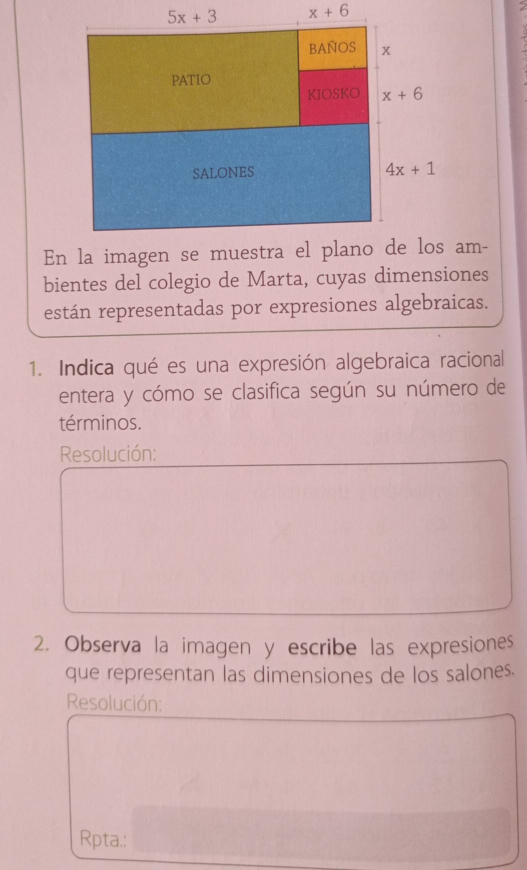 bientes del colegio de Marta, cuyas dimensiones
están representadas por expresiones algebraicas.
1. Indica qué es una expresión algebraica racional
entera y cómo se clasifica según su número de
términos.
Resolución:
2. Observa la imagen y escribe las expresiones
que representan las dimensiones de los salones.
Resolución:
Rpta.: