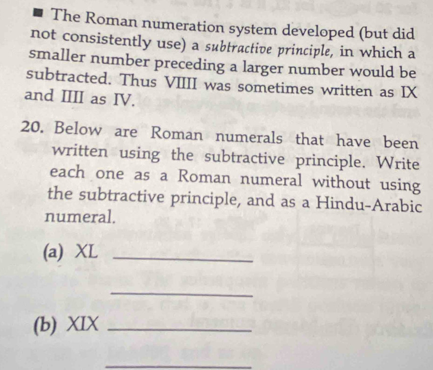 The Roman numeration system developed (but did 
not consistently use) a subtractive principle, in which a 
smaller number preceding a larger number would be 
subtracted. Thus VIIII was sometimes written as IX 
and IIII as IV. 
20. Below are Roman numerals that have been 
written using the subtractive principle. Write 
each one as a Roman numeral without using 
the subtractive principle, and as a Hindu-Arabic 
numeral. 
(a) XL_ 
_ 
(b) XIX_ 
_