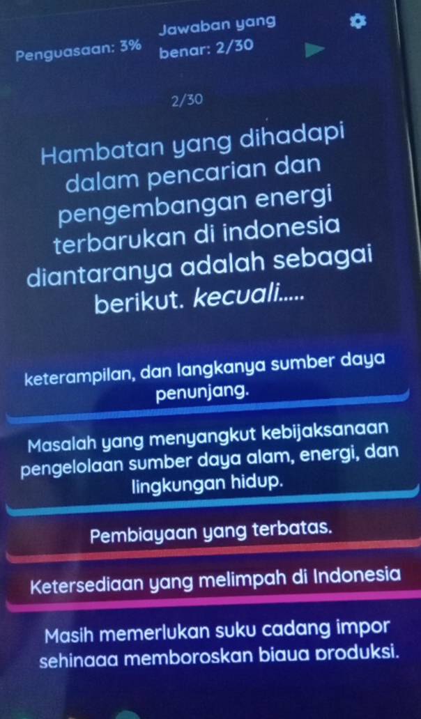 Jawaban yang
Penguasaan: 3% benar: 2/30
2/30
Hambatan yang dihadapi
dalam pencarian dan
pengembangan energi
terbarukan di indonesia
diantaranya adalah sebagai
berikut. kecuali.....
keterampilan, dan langkanya sumber daya
penunjang.
Masalah yang menyangkut kebijaksanaan
pengelolaan sumber daya alam, energi, dan
lingkungan hidup.
Pembiayaan yang terbatas.
Ketersediaan yang melimpah di Indonesia
Masih memerlukan suku cadang impor
sehinaaa memboroskan biaua produksi.