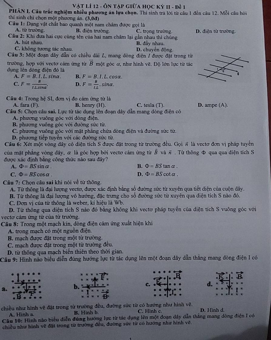 Vật LÍ 12 - ÔN TẠP GIữA HọC Kỳ II - đề 1
PHẢN I. Câu trắc nghiệm nhiều phương án lựa chọn. Thí sinh trả lời từ câu 1 đến câu 12. Mỗi câu hỏi
thí sinh chỉ chọn một phương ản. (3,0d)
* Câu 1: Dạng vật chất bao quanh một nam châm được gọi là
A. từ trường, B. điện trường. C. trọng trường. D. điện từ trường.
Câu 2: Khi đưa hai cực cùng tên của hai nam châm lại gần nhau thì chúng
A. hút nhau. B. đầy nhau.
C. không tương tác nhau. D. chuyển động.
Câu 3: Một đoạn dây dẫn có chiều dài L, mang dòng điện / được đặt trong từ
trường, hợp với vectơ cảm ứng từ overline B một góc α, như hình vẽ. Độ lớn lực từ tác
dụng lên dòng điện đó là
A. F=B.I.L.sin alpha. B. F=B.I. L. cosα.
C. F= B/ILsin alpha  . D. F= B/l.L . sina.
Câu 4: Trong hệ SI, đơn vị đo cảm ứng từ là
A. fara (F). B. henry (H). C. tesla (T). D. ampe (A).
Câu 5: Chọn câu sai. Lực từ tác dụng lên đoạn dây dẫn mang dòng điện có
A. phương vuông góc với dòng điện.
B. phương vuông góc với đường sức từ.
C. phương vuông góc với mặt phăng chứa dòng điện và đường sức từ.
D. phương tiếp tuyển với các đường sức từ.
Câu 6: Xét một vòng dây có diện tích S được đặt trong từ trường đều. Gọi π là vectơ đơn vị pháp tuyến
của mặt phẳng vòng dây, α là góc hợp bởi vectơ cảm ứng từ vector B và # . Từ thông Φ qua qua diện tích S
được xác định bằng công thức nào sau đây?
A. Phi =BSsin alpha . B. Phi =BStan alpha .
C. Phi =BScos alpha . D. Phi =BScot alpha .
Câu 7: Chọn câu sai khi nói về từ thông.
A. Từ thông là đại lượng vectơ, được xác định bằng số đường sức từ xuyên qua tiết diện của cuộn dây.
B. Từ thông là đại lượng vô hướng, đặc trưng cho số đường sức từ xuyên qua diện tích S nào đó.
C. Đơn vị của từ thông là weber, kí hiệu là Wb.
D. Từ thông qua diện tích S nào đó bằng không khi vectơ pháp tuyến của diện tích S vuông góc với
vectơ cảm ứng từ của từ trường.
Câu 8: Trong một mạch kín, dòng điện cảm ứng xuất hiện khi
A. trong mạch có một nguồn điện.
B. mạch được đặt trong một từ trường.
C. mạch được đặt trong một từ trường đều.
D. từ thông qua mạch biến thiên theo thời gian.
Câu 9: Hình nào biểu diễn đúng hướng lực từ tác dụng lên một đoạn dây dẫn thăng mang dòng điện I có
a.
b.
c.
d.
chiều như hình vẽ đặt trong từ trường đều, đường sức từ có hướng như hình vẽ.
A. Hình a. B. Hình b. C. Hình c. D. Hình d.
Câu 10: Hình nào biểu diễn đúng hướng lực từ tác dụng lên một đoạn dây dẫn thẳng mang dòng điện I có
chiều như hình vẽ đặt trong từ trường đều, đường sức từ có hướng như hình vẽ.