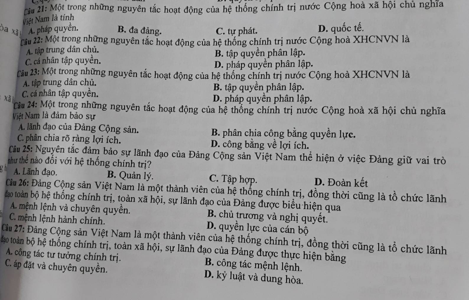 Một trong những nguyên tắc hoạt động của hệ thống chính trị nước Cộng hoà xã hội chủ nghĩa
Việt Nam là tính
òa xã A. pháp quyền. B. đa đảng. C. tự phát. D. quốc tế.
Câu 22: Một trong những nguyên tắc hoạt động của hệ thống chính trị nước Cộng hoà XHCNVN là
A. tập trung dân chủ.
B. tập quyền phân lập.
C. cá nhân tập quyền.
D. pháp quyền phân lập.
Câu 23: Một trong những nguyên tắc hoạt động của hệ thống chính trị nước Cộng hoà XHCNVN là
A. tập trung dân chủ.
B. tập quyền phân lập.
xã C. cá nhân tập quyền.
D. pháp quyền phân lập.
Câu 24: Một trong những nguyên tắc hoạt động của hệ thống chính trị nước Cộng hoà xã hội chủ nghĩa
NViệt Nam là đảm bảo sự
A. lãnh đạo của Đảng Cộng sản.  B. phân chia công bằng quyền lực.
C. phân chia rõ ràng lợi ích. D. công bằng về lợi ích.
Câu 25: Nguyên tắc đảm bảo sự lãnh đạo của Đảng Cộng sản Việt Nam thể hiện ở việc Đảng giữ vai trò
như thế nào đối với hệ thống chính trị?
A. Lãnh đạo. B. Quản lý.
C. Tập hợp. D. Đoàn kết
Câu 26: Đảng Cộng sản Việt Nam là một thành viên của hệ thống chính trị, đồng thời cũng là tổ chức lãnh
đao toàn bộ hệ thống chính trị, toàn xã hội, sự lãnh đạo của Đảng được biểu hiện qua
A. mệnh lệnh và chuyên quyền. B. chủ trương và nghị quyết.
C. mệnh lệnh hành chính. D. quyền lực của cán bộ
Câu 27: Đảng Cộng sản Việt Nam là một thành viên của hệ thống chính trị, đồng thời cũng là tổ chức lãnh
đdao toàn bộ hệ thống chính trị, toàn xã hội, sự lãnh đạo của Đảng được thực hiện bằng
A. công tác tư tưởng chính trị.  B. công tác mệnh lệnh.
C. áp đặt và chuyên quyền. D. kỷ luật và dung hòa.