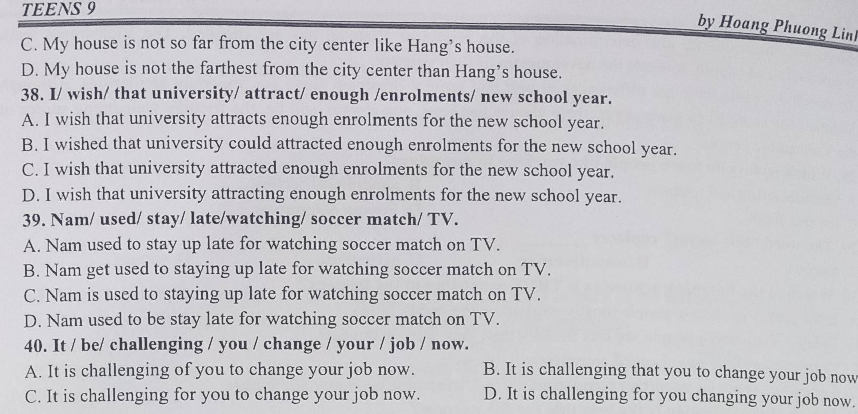 TEENS 9
by Hoang Phuong Lin
C. My house is not so far from the city center like Hang’s house.
D. My house is not the farthest from the city center than Hang’s house.
38. I/ wish/ that university/ attract/ enough /enrolments/ new school year.
A. I wish that university attracts enough enrolments for the new school year.
B. I wished that university could attracted enough enrolments for the new school year.
C. I wish that university attracted enough enrolments for the new school year.
D. I wish that university attracting enough enrolments for the new school year.
39. Nam/ used/ stay/ late/watching/ soccer match/ TV.
A. Nam used to stay up late for watching soccer match on TV.
B. Nam get used to staying up late for watching soccer match on TV.
C. Nam is used to staying up late for watching soccer match on TV.
D. Nam used to be stay late for watching soccer match on TV.
40. It / be/ challenging / you / change / your / job / now.
A. It is challenging of you to change your job now. B. It is challenging that you to change your job now
C. It is challenging for you to change your job now. D. It is challenging for you changing your job now.