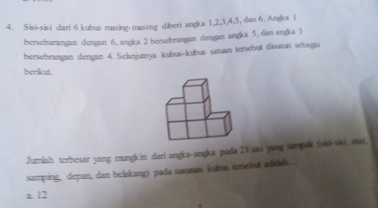 Sisi-sisi dari 6 kubus masing-masing diberi angka 1, 2, 3, 4, 5, dan 6. Anga 1
bersebarangan dengan 6, angka 2 bersebrangan dengan angka 5, dan angka 3
bersebrangan dengan 4. Selanjutnya kubus-kubus satuan tersebut disusun sehagai
berikut.
Juriah terbesar yang mungkin dari angka-angka pada 21 vai yang tampak (vvi-vai aas,
samping, depan, dan belakang) pada suuman kahun tersebut adalah...
a. 12