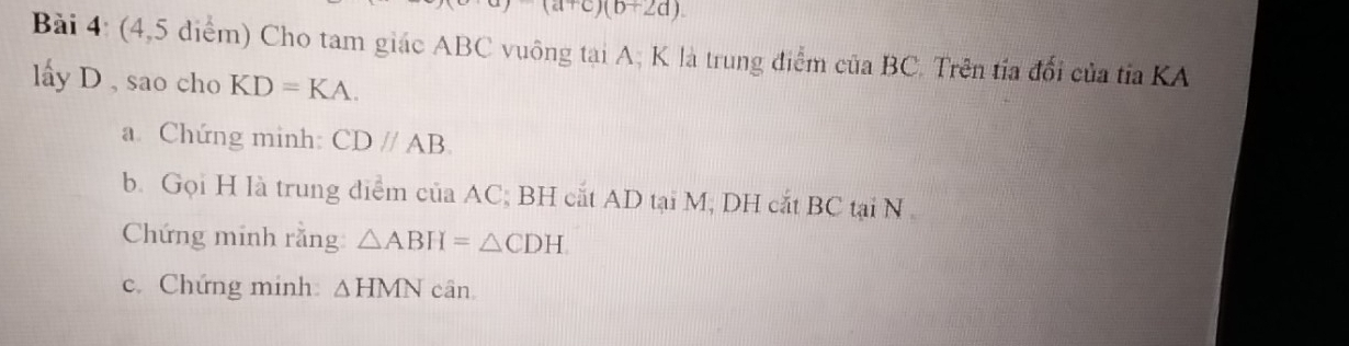 a)(a+c)(b+2d)
Bài 4: (4,5 diểm) Cho tam giác ABC vuông tại A; K là trung điểm của BC. Trên tía đổi của tỉa KA 
lấy D , sao cho KD=KA. 
a Chứng minh: CDparallel AB. 
b. Gọi H là trung điểm của AC, BH cắt AD tại M, DH cắt BC tại N 
Chứng minh rằng △ ABH=△ CDH
c. Chứng minh △ HMN cân