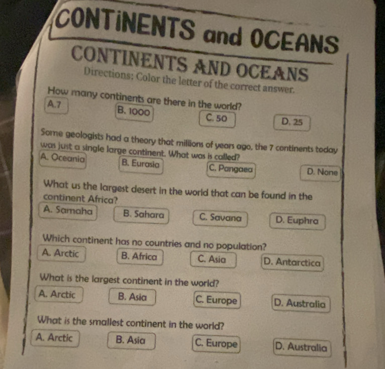 CONTINENTS and OCEANS
CONTINENTS AND OCEANS
Directions: Color the letter of the correct answer.
How many continents are there in the world?
A. 7 B. 1000 C. 50 D. 25
Some geologists had a theory that millions of years ago, the 7 continents today
was just a single large continent. What was is called?
A. Oceania B. Eurasia C. Pangaea D. None
What us the largest desert in the world that can be found in the
continent Africa?
A. Samaha B. Sahara C. Savana D. Euphra
Which continent has no countries and no population?
A. Arctic B. Africa C. Asia D. Antarctica
What is the largest continent in the world?
A. Arctic B. Asia C. Europe D. Australia
What is the smallest continent in the world?
A. Arctic B. Asia C. Europe D. Australia